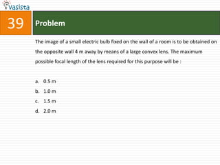 39   Problem

     The image of a small electric bulb fixed on the wall of a room is to be obtained on
     the opposite wall 4 m away by means of a large convex lens. The maximum
     possible focal length of the lens required for this purpose will be :


     a. 0.5 m
     b. 1.0 m
     c. 1.5 m
     d. 2.0 m
 