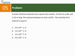 05   Problem

     A certain electrical conductor has a square cross-section , 2.0 mm on a side, and
     is 121 m long. The resistance between its ends is 0.072 . The resistivity of its
     material is equal to


     a. 2.4 x 10-6    m
     b. 1.2 x 10-6    m
     c. 1.2 x 10-8    m
     d. 2.4 x 10-8    m
 