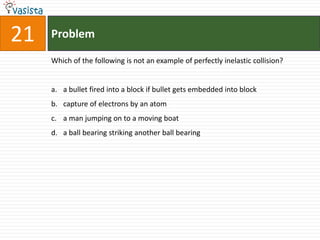 Problem21Which of the following is not an example of perfectly inelastic collision?a bullet fired into a block if bullet gets embedded into blockcapture of electrons by an atoma man jumping on to a moving boata ball bearing striking another ball bearing