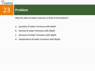 Problem23Why the dam of water reservoir is thick at the bottom?quantity of water increases with depthdensity of water increases with depthpressure of water increases with depthtemperature of water increases with depth