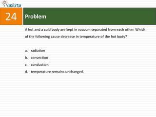 Problem24A hot and a cold body are kept in vacuum separated from each other. Which of the following cause decrease in temperature of the hot body?radiation convectionconductiontemperature remains unchanged.