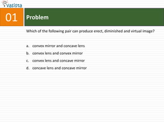 Problem01Which of the following pair can produce erect, diminished and virtual image?convex mirror and concave lensconvex lens and convex mirrorconvex lens and concave mirrorconcave lens and concave mirror