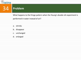 Problem34What happens to the fringe pattern when the Young's double slit experiment is performed in water instead of air?shrinks disappearunchanged enlarged