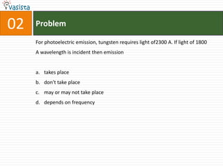 Problem02For photoelectric emission, tungsten requires light of2300 A. If light of 1800 A wavelength is incident then emissiontakes place don't take placemay or may not take placedepends on frequency