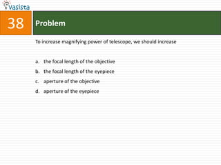 Problem38To increase magnifying power of telescope, we should increasethe focal length of the objectivethe focal length of the eyepieceaperture of the objectiveaperture of the eyepiece