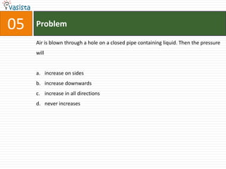 Problem05Air is blown through a hole on a closed pipe containing liquid. Then the pressure willincrease on sides increase downwardsincrease in all directionsnever increases