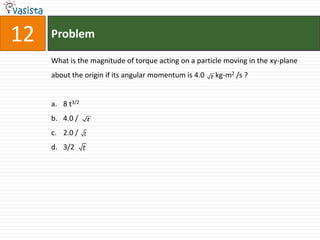 12   Problem

     What is the magnitude of torque acting on a particle moving in the xy-plane
     about the origin if its angular momentum is 4.0   t   kg-m2 /s ?


     a. 8 t3/2
     b. 4.0 /        t

     c. 2.0 /    t

     d. 3/2      t
 