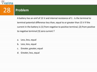28   Problem

     A battery has an emf of 15 V and internal resistance of 1 . Is the terminal to
     terminal potential difference less than, equal to or greater than 15 V if the
     current in the battery is (1) from negative to positive terminal, (2) from positive
     to negative terminal (3) zero current ?


     a. Less, less, equal
     b. Less, less, equal
     c. Greater, greater, equal
     d. Greater, less, equal
 