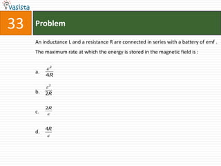 33   Problem

     An inductance L and a resistance R are connected in series with a battery of emf .
     The maximum rate at which the energy is stored in the magnetic field is :

          2
     a.
          4R

          2
     b.   2R


          2R
     c.   


          4R
     d.
          
 
