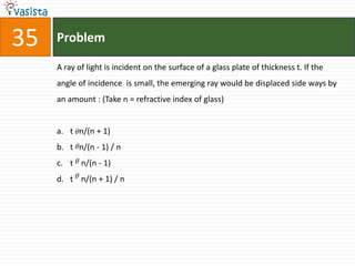 35   Problem

     A ray of light is incident on the surface of a glass plate of thickness t. If the
     angle of incidence is small, the emerging ray would be displaced side ways by
     an amount : (Take n = refractive index of glass)


     a. t  n/(n + 1)
     b. t  n/(n - 1) / n
     c. t  n/(n - 1)
     d. t  n/(n + 1) / n
 