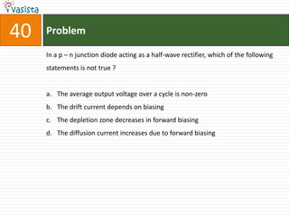 40   Problem

     In a p – n junction diode acting as a half-wave rectifier, which of the following
     statements is not true ?


     a. The average output voltage over a cycle is non-zero
     b. The drift current depends on biasing
     c. The depletion zone decreases in forward biasing
     d. The diffusion current increases due to forward biasing
 