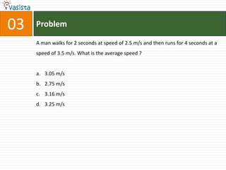 03   Problem

     A man walks for 2 seconds at speed of 2.5 m/s and then runs for 4 seconds at a
     speed of 3.5 m/s. What is the average speed ?


     a. 3.05 m/s
     b. 2.75 m/s
     c. 3.16 m/s
     d. 3.25 m/s
 