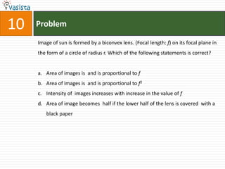 Problem10Image of sun is formed by a biconvex lens. (Focal length: f) on its focal plane in the form of a circle of radius r. Which of the following statements is correct?Area of images is  and is proportional to fArea of images is  and is proportional to f2Intensity of  images increases with increase in the value of fArea of image becomes  half if the lower half of the lens is covered  with a black paper