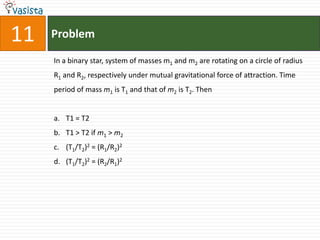 Problem11In a binary star, system of masses m1 and m2 are rotating on a circle of radius R1 and R2, respectively under mutual gravitational force of attraction. Time period of mass m1 is T1 and that of m2 is T2. Then  T1 = T2T1 > T2 if m1 > m2(T1/T2)2 = (R1/R2)2(T1/T2)2 = (R2/R1)2
