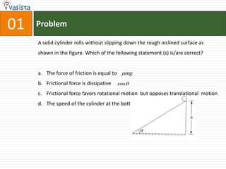 01ProblemA solid cylinder rolls without slipping down the rough inclined surface as shown in the figure. Which of the following statement (s) is/are correct?The force of friction is equal to   Frictional force is dissipativeFrictional force favors rotational motion  but opposes translational  motionThe speed of the cylinder at the bottom  of inclined plane i