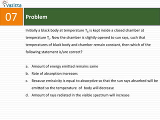 Problem07Initially a black body at temperature Tb is kept inside a closed chamber at temperature Tc. Now the chamber is slightly opened to sun rays, such that temperatures of black body and chamber remain constant, then which of the following statement is/are correct?Amount of energy emitted remains same Rate of absorption increasesBecause emissivity is equal to absorptive so that the sun rays absorbed will be emitted so the temperature  of  body will decrease Amount of rays radiated in the visible spectrum will increase