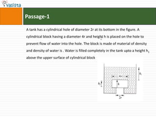 Passage-1A tank has a cylindrical hole of diameter 2r at its bottom in the figure. A cylindrical block having a diameter 4r and height h is placed on the hole to prevent flow of water into the hole. The block is made of material of density  and density of water is . Water is filled completely in the tank upto a height h1 above the upper surface of cylindrical block