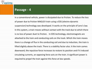 Passage - 4In a conventional vehicle, power is dissipated due to friction. To reduce the loss of power due to friction MAGLEV train using a EDS (electro-dynamic suspension) technology was developed. It works on the principle of Lens's law. In this system, a train moves without contact with the track due to which there is no loss of power duet to friction.   In EDS technology, electromagnets are attached to the train and conducting coils on the track. Which the train moves there is a change of flux in the conducting coil and due to induction, the train is lifted slightly above the track. There is a stability factor also. It the train comes downward, the repulsive force increases to restore its position and if it induced circulating currents, an opposing force acts on the train. A significant power is required to propel the train against this force at low speeds.  