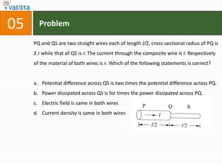 Problem05PQ and QS are two straight wires each of length l/2, cross-sectional radius of PQ is 2 r while that of QS is r. The current through the composite wire is I. Respectively of the material of both wires is r. Which of the following statements is correct?Potential difference across QS is two times the potential difference across PQ.Power dissipated across QS is for times the power dissipated across PQ.Electric field is same in both wires Current density is same in both wires                                      