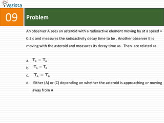 09   Problem

     An observer A sees an asteroid with a radioactive element moving by at a speed =
     0.3 c and measures the radioactivity decay time to be . Another observer B is
     moving with the asteroid and measures its decay time as . Then are related as


     a. TB     TA

     b.   TA   TB

     c.   TA    TB

     d. Either (A) or (C) depending on whether the asteroid is approaching or moving
          away from A
 