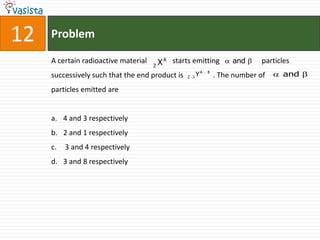 12   Problem

     A certain radioactive material       X A starts emitting          and      particles
                                      Z

     successively such that the end product is     Z 3   YA   8
                                                                  . The number of     and

     particles emitted are


     a. 4 and 3 respectively
     b. 2 and 1 respectively
     c.   3 and 4 respectively
     d. 3 and 8 respectively
 