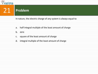 21   Problem

     In nature, the electric charge of any system is always equal to


     a. half integral multiple of the least amount of charge
     b. zero
     c.   square of the least amount of charge
     d. integral multiple of the least amount of charge
 