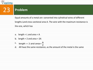 23   Problem

     Equal amounts of a metal are· converted into cylindrical wires of different
     lengths Land cross-sectional area A. The wire with the maximum resistance-is
     the one, which has


     a. length = L and area = A
     b. length = 2 and area = 2A
     c.                            A
          length = 2 and area=
                                   2
     d. All have the same resistance, as the amount of the metal is the same
 