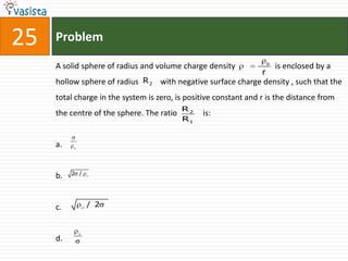 25   Problem
                                                                      o
     A solid sphere of radius and volume charge density                   is enclosed by a
                                                                  r
     hollow sphere of radius R 2 with negative surface charge density , such that the
     total charge in the system is zero, is positive constant and r is the distance from
                                           R2
     the centre of the sphere. The ratio        is:
                                           R1


     a.


     b.   2 /




     c.         / 2



     d.
 