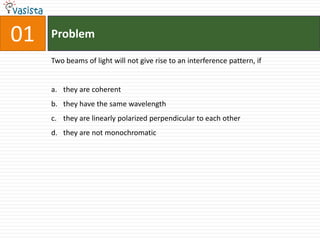 01   Problem

     Two beams of light will not give rise to an interference pattern, if


     a. they are coherent
     b. they have the same wavelength
     c. they are linearly polarized perpendicular to each other
     d. they are not monochromatic
 