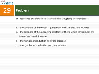 29   Problem

     The resistance of a metal increases with increasing temperature because


     a. the collisions of the conducting electrons with the electrons increase
     b. the collisions of the conducting electrons with the lattice consisting of the
          ions of the metal increase
     c.   the number of mnduction electrons decrease
     d. the n,umber of conduction electrons increase
 