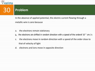 30   Problem

     In the absence of applied potential, the electric current flowing through a
     metallic wire is zero because


     a. the electrons remain stationary
                                                                                    2
     b. the electrons are drifted in random direction with a speed of the orderof 10 cm / s
     c.   the electrons move in random direction with a speed of the order close to
          that of velocity of light
     d. electrons and ions move in opposite direction
 
