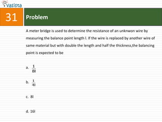 31   Problem

     A meter bridge is used to determine the resistance of an unknwon wire by
     measuring the balance point length l. If the wire is replaced by another wire of
     same material but with double the length and half the thickness,the balancing
     point is expected to be


     a. 1
          8l

          1
     b.
          4l


     c. 8l


     d. 16l
 