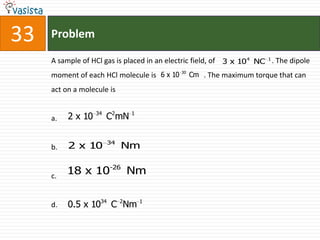 33   Problem

     A sample of HCl gas is placed in an electric field, of 3 x 104 NC 1 . The dipole
     moment of each HCl molecule is 6 x 10 30 Cm . The maximum torque that can
     act on a molecule is

                   34
     a.   2 x 10        C2mN 1

                        34
     b.   2 x 10             Nm


     c.
          18 x 10-26 Nm


     d.   0.5 x 1034 C 2Nm 1
 