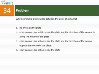 34   Problem

     When a metallic plate swings between the poles of a magnet


     a. no effect on the plate
     b. eddy currents are set tip inside the plate and the direction of the current is
        along the motion of the plate
     c. eddy currents are set up inside the plate and the direction of the current
        oppose the motion of the plate
     d. eddy currents are set up inside the plate
 