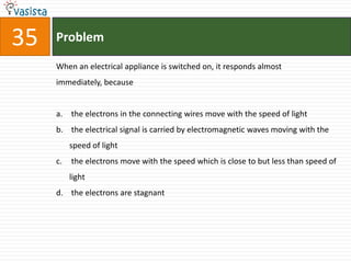 35   Problem

     When an electrical appliance is switched on, it responds almost
     immediately, because


     a. the electrons in the connecting wires move with the speed of light
     b. the electrical signal is carried by electromagnetic waves moving with the
          speed of light
     c.   the electrons move with the speed which is close to but less than speed of
          light
     d. the electrons are stagnant
 