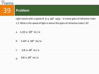 39   Problem

     Light travels with a speed of 2 x 108 m/s in crown glass of refractive index
     1.5. What is the speed of light in dense flint glass of refractive index 1.8?


     a. 1.33 x 108 m / s


     b.   1.67 x 108 m / s


     c.    2.0 x 108 m / s


     d.   3.0 x 108 m / s
 