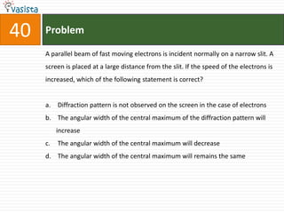 40   Problem

     A parallel beam of fast moving electrons is incident normally on a narrow slit. A
     screen is placed at a large distance from the slit. If the speed of the electrons is
     increased, which of the following statement is correct?


     a. Diffraction pattern is not observed on the screen in the case of electrons
     b. The angular width of the central maximum of the diffraction pattern will
          increase
     c.   The angular width of the central maximum will decrease
     d. The angular width of the central maximum will remains the same
 