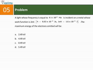 05   Problem

     A light whose frequency is equal to   6 x 1014 Hz      is incident on a metal whose
                                             34                          19
     work function is 2eV.   h   6.63 x 10        Js, 1eV     1.6 x 10        J   .The
     maximum energy of the electrons emitted will be


     a. 2.49 eV
     b. 4.49 eV
     c. 0.49 eV
     d. 5.49 eV
 