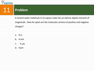 11   Problem

     A neutral water molelcule in its vapour state has an electric dipole moment of
     magnitude . How far apart are the molecules centres of positive and negative
     charges?


     a. 4 m
     b. 4 mm
     c.   4 m
     d. 4 pm
 