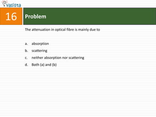 16   Problem

     The attenuation in optical fibre is mainly due to


     a. absorption
     b. scattering
     c.   neither absorption nor scattering
     d. Both (a) and (b)
 