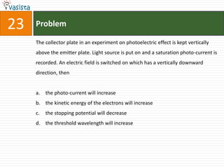 23   Problem

     The collector plate in an experiment on photoelectric effect is kept vertically
     above the emitter plate. Light source is put on and a saturation photo-current is
     recorded. An electric field is switched on which has a vertically downward
     direction, then


     a. the photo-current will increase
     b. the kinetic energy of the electrons will increase
     c.   the stopping potential will decrease
     d. the threshold wavelength will increase
 