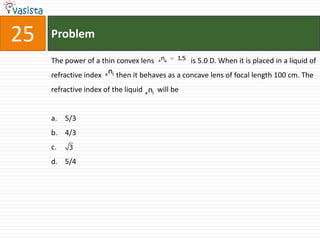 25   Problem
                                             ng   1.5
     The power of a thin convex lens     a              is 5.0 D. When it is placed in a liquid of
     refractive index a nl then it behaves as a concave lens of focal length 100 cm. The
     refractive index of the liquid a nl will be


     a. 5/3
     b. 4/3
     c.    3

     d. 5/4
 