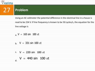 27   Problem

     Using an AC voltmeter the potential difference in the electrical line in a house is
     read to be 234 V. If line frequency is known to be 50 cycles/s, the equation for the
     line voltage is


     a. V       165 sin 100 t


     b. V        331 sin 100 t


     c.     V     220 sin 100 t

            V      440 sin 100 t
     d.
 