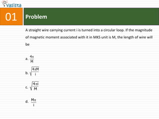 01   Problem

     A straight wire carrying current i is turned into a circular loop. If the magnitude
     of magnetic moment associated with it in MKS unit is M, the length of wire will
     be


          4
     a.
          M

          4 M
     b.    i

          4 i
     c.   M


     d. M
              i
 