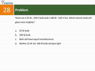 28   Problem

     There are a 25 W - 220 V bulb and a 100 W - 220 V line. Which electric bulb will
     glow more brightly?


     a. 25 W bulb
     b. 100 W bulb
     c.   Both will have equal incandescence
     d. Neither 25 W nor 100 W bulb will give light
 