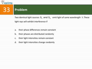 33   Problem

     Two identical light sources S1 and S 2 emit light of same wavelength . These
     light rays will exhibit interference if


     a. their phase differences remain constant
     b. their phases are distributed randomly
     c.   their light intensities remain constant
     d. their light intensities change randomly
 