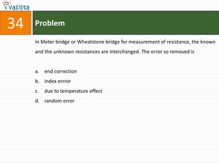 34   Problem

     In Meter bridge or Wheatstone bridge for measurement of resistance, the known
     and the unknown resistances are interchanged. The error so removed is


     a. end correction
     b. index errror
     c.   due to temperature effect
     d. random error
 