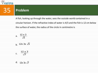 35   Problem

     A fish, looking up through the water, sees the outside world contained in a
     circular horizon. If the refractive index of water is 4/3 and the fish is 12 cm below
     the surface of water, the radius of the circle in centimetre is


          12 x 3
     a.
             5


     b. 12x 3x 5

          12 x 3
     c.       7



     d. 12x 3x 7
 