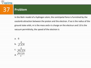 37   Problem

     In the Bohr model of a hydrogen atom, the centripetal force is furnished by the
     coulomb attraction between the proton and the electron. If ao is the radius of the
     ground state orbit, m is the mass and e is charge on the electrun and 1:0 is the
     vacuum permittivity, the speed of the electron is



     a. 0
              e
     b.       am
              e
     c.
          4       am
          4       am
     d.       e
 