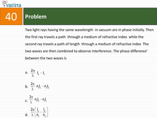 40   Problem

     Two light rays having the same wavelength in vacuum are in phase initially. Then
     the first ray travels a path through a medium of refractive index while the
     second ray travels a path of length through a medium of refractive index The
     two waves are then combined to observe interference. The phase difference'
     between the two waves is


     a. 2      l2   l1


          2
     b.        n1l1 n2l2

          2
     c.       n2l2 n1l1

          2    l1   l2
     d.        n1   n2
 